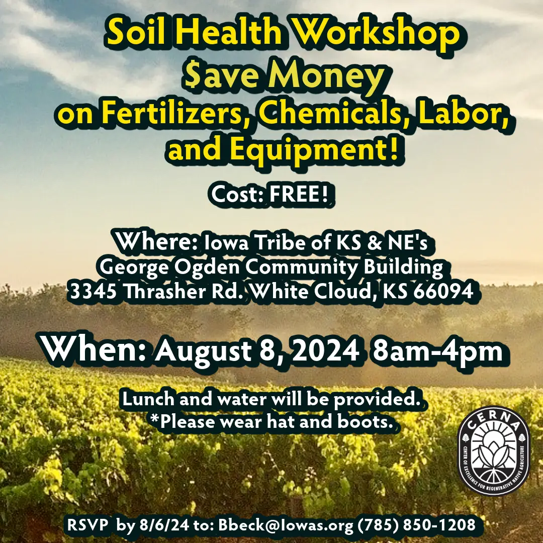 Soil Health Workshop - Save Money on Fertilizers, Chemicals, Labor, and Equipment! Cost: Free! Where: Iowa Tribe of KS & NE's George Ogden Community Buildling at 3345 Thrasher Rd, White Cloud, KS 66094. When: August 8, 2024 from 8 am to 4 pm. Lunch and water will be provided. Please wear hat and boots. RSVP by 8/6/24 to Bbeck@iowas.org or (785)840-1208.